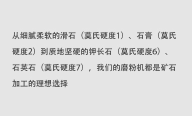 從細(xì)膩柔軟的滑石（莫氏硬度1）、石膏（莫氏硬度2）到質(zhì)地堅(jiān)硬的鉀長(zhǎng)石（莫氏硬度6）、石英石（莫氏硬度7），我們的磨粉機(jī)都是礦石加工的理想選擇。